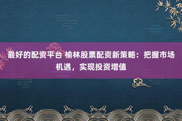 最好的配资平台 榆林股票配资新策略：把握市场机遇，实现投资增值