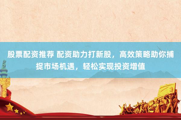 股票配资推荐 配资助力打新股，高效策略助你捕捉市场机遇，轻松实现投资增值
