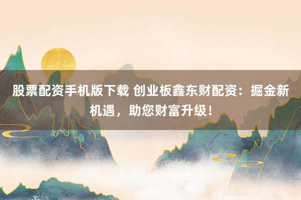 股票配资手机版下载 创业板鑫东财配资：掘金新机遇，助您财富升级！