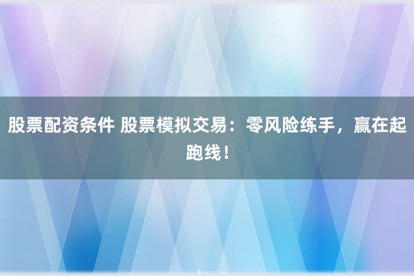 股票配资条件 股票模拟交易：零风险练手，赢在起跑线！