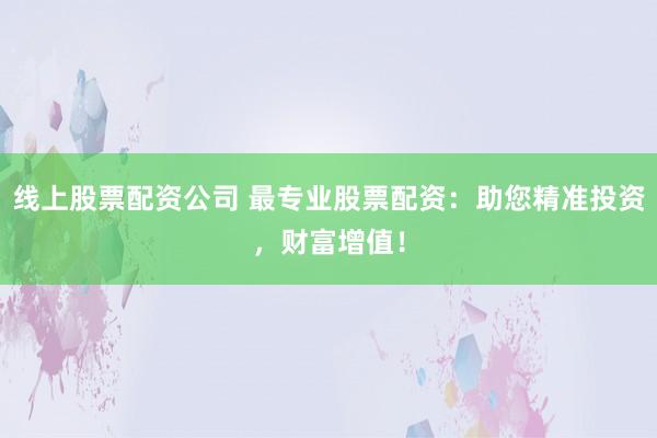 线上股票配资公司 最专业股票配资：助您精准投资，财富增值！