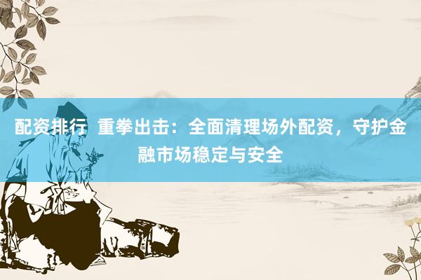 配资排行  重拳出击：全面清理场外配资，守护金融市场稳定与安全