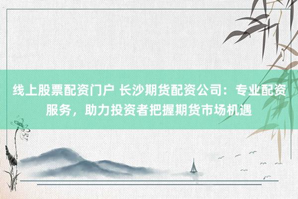 线上股票配资门户 长沙期货配资公司：专业配资服务，助力投资者把握期货市场机遇