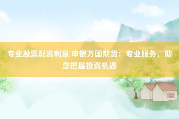 专业股票配资利息 申银万国期货：专业服务，助您把握投资机遇