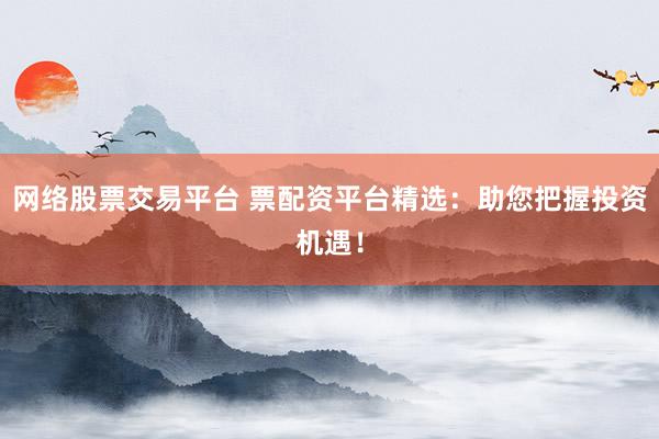 网络股票交易平台 票配资平台精选：助您把握投资机遇！