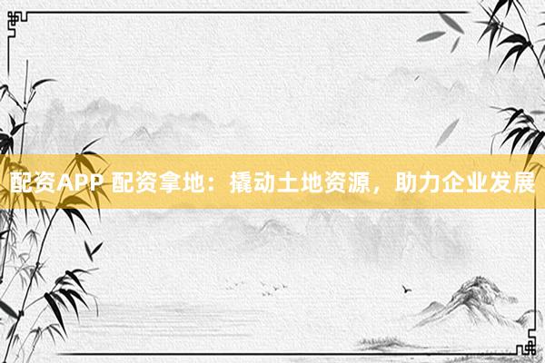 配资APP 配资拿地：撬动土地资源，助力企业发展