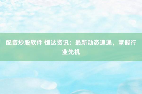 配资炒股软件 恒达资讯：最新动态速递，掌握行业先机