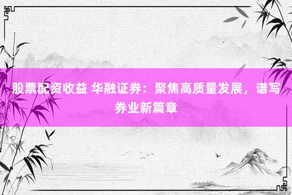 股票配资收益 华融证券：聚焦高质量发展，谱写券业新篇章