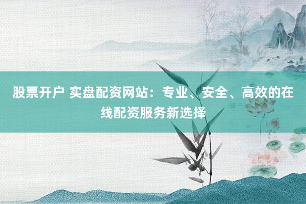 股票开户 实盘配资网站：专业、安全、高效的在线配资服务新选择