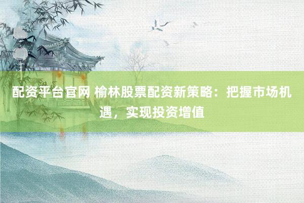 配资平台官网 榆林股票配资新策略：把握市场机遇，实现投资增值