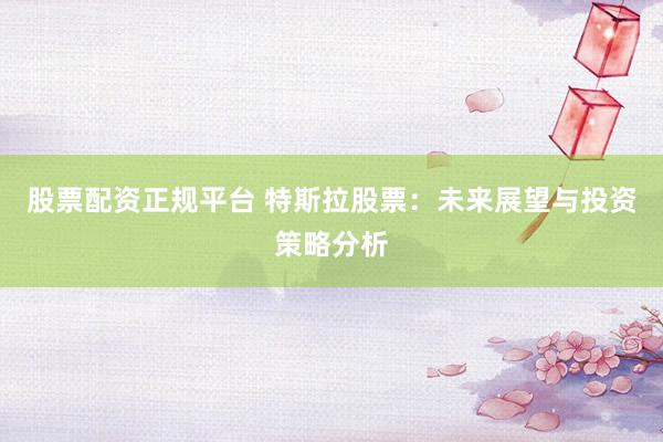 股票配资正规平台 特斯拉股票：未来展望与投资策略分析
