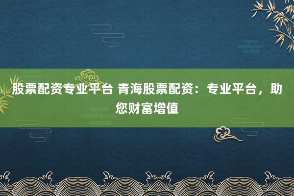 股票配资专业平台 青海股票配资：专业平台，助您财富增值