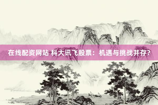 在线配资网站 科大讯飞股票：机遇与挑战并存？