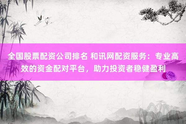 全国股票配资公司排名 和讯网配资服务：专业高效的资金配对平台，助力投资者稳健盈利