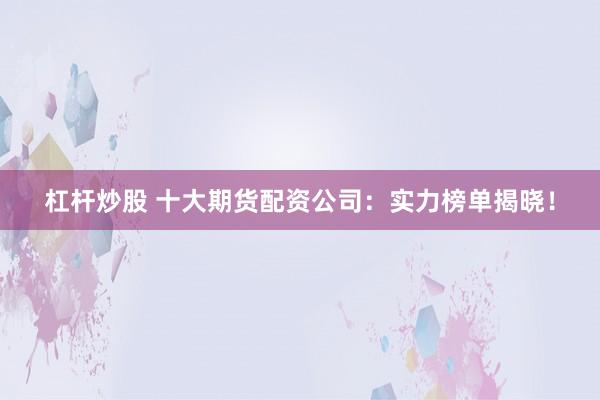 杠杆炒股 十大期货配资公司：实力榜单揭晓！