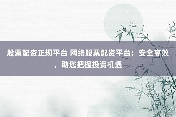 股票配资正规平台 网络股票配资平台：安全高效，助您把握投资机遇