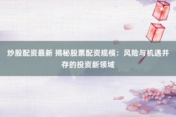 炒股配资最新 揭秘股票配资规模：风险与机遇并存的投资新领域
