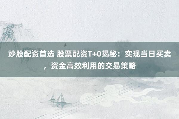 炒股配资首选 股票配资T+0揭秘：实现当日买卖，资金高效利用的交易策略