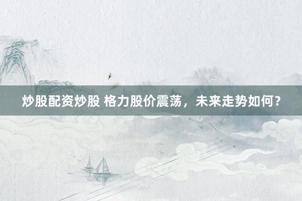 炒股配资炒股 格力股价震荡，未来走势如何？