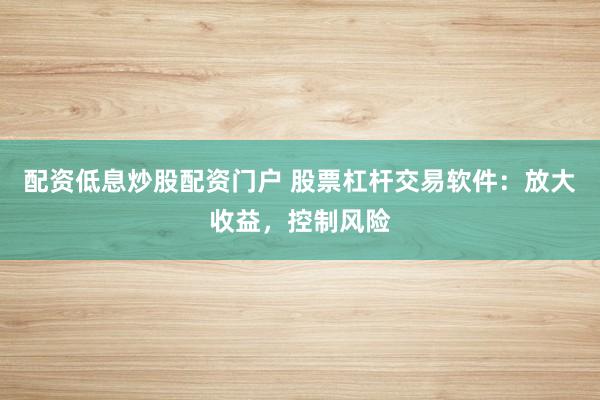 配资低息炒股配资门户 股票杠杆交易软件：放大收益，控制风险