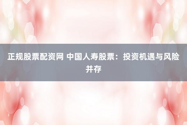 正规股票配资网 中国人寿股票：投资机遇与风险并存