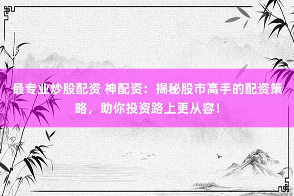 最专业炒股配资 神配资：揭秘股市高手的配资策略，助你投资路上更从容！