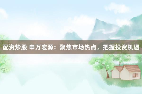 配资炒股 申万宏源：聚焦市场热点，把握投资机遇