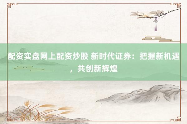 配资实盘网上配资炒股 新时代证券：把握新机遇，共创新辉煌