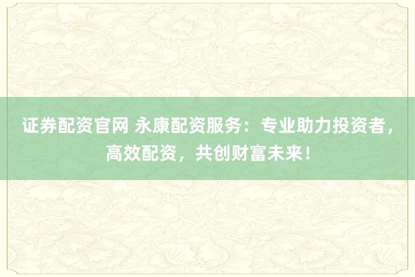 证券配资官网 永康配资服务：专业助力投资者，高效配资，共创财富未来！