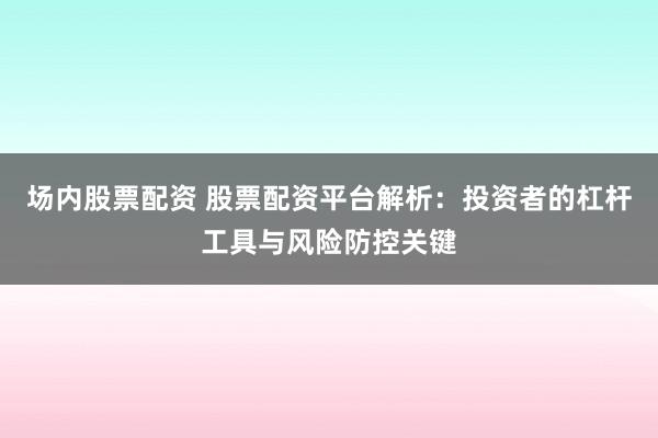 场内股票配资 股票配资平台解析：投资者的杠杆工具与风险防控关键
