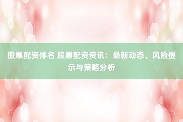 股票配资排名 股票配资资讯：最新动态、风险提示与策略分析