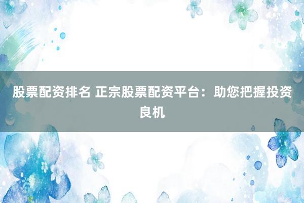 股票配资排名 正宗股票配资平台：助您把握投资良机
