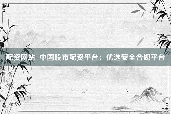 配资网站  中国股市配资平台：优选安全合规平台