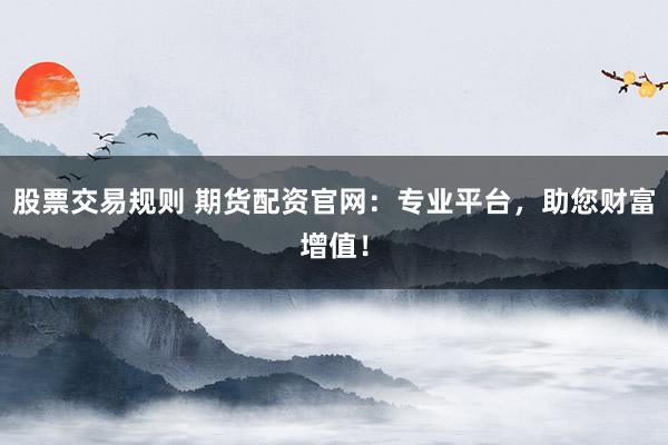 股票交易规则 期货配资官网：专业平台，助您财富增值！