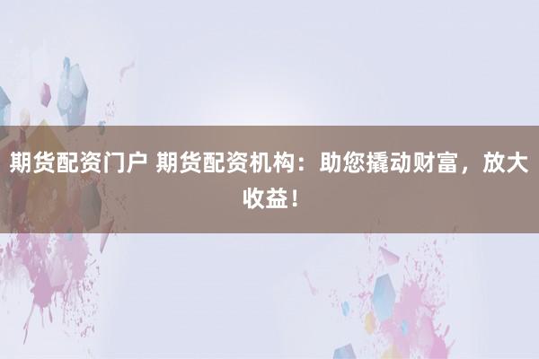 期货配资门户 期货配资机构：助您撬动财富，放大收益！