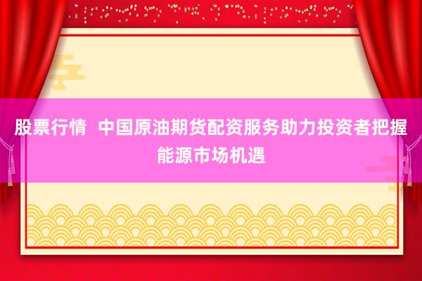 股票行情  中国原油期货配资服务助力投资者把握能源市场机遇