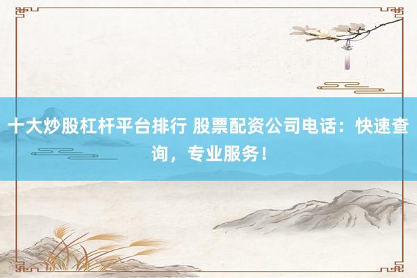 十大炒股杠杆平台排行 股票配资公司电话：快速查询，专业服务！