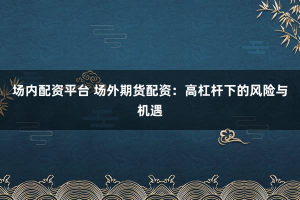 场内配资平台 场外期货配资：高杠杆下的风险与机遇