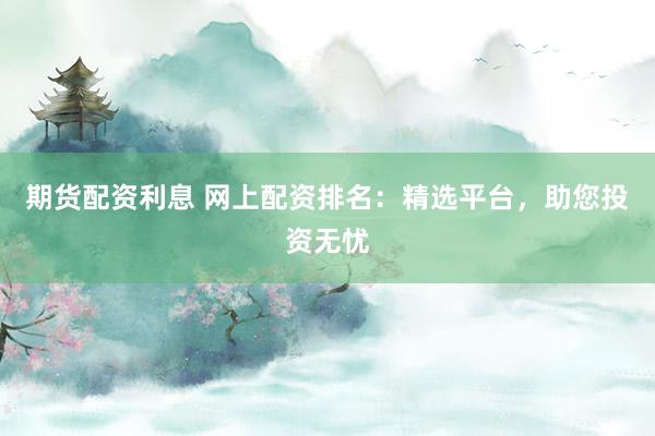 期货配资利息 网上配资排名：精选平台，助您投资无忧