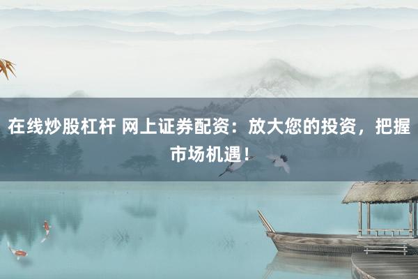 在线炒股杠杆 网上证券配资：放大您的投资，把握市场机遇！