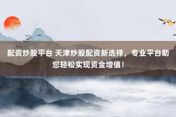 配资炒股平台 天津炒股配资新选择，专业平台助您轻松实现资金增值！