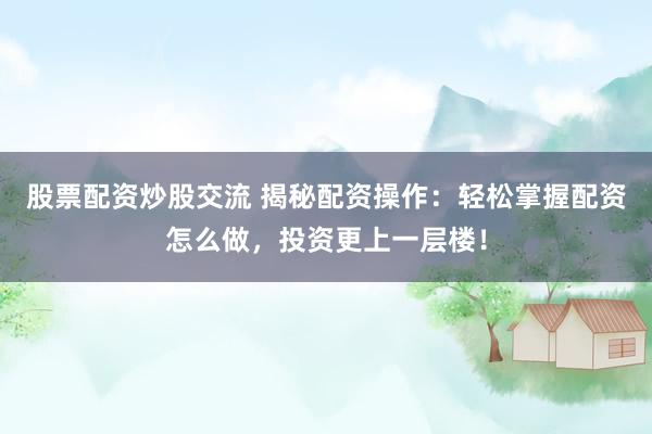 股票配资炒股交流 揭秘配资操作：轻松掌握配资怎么做，投资更上一层楼！