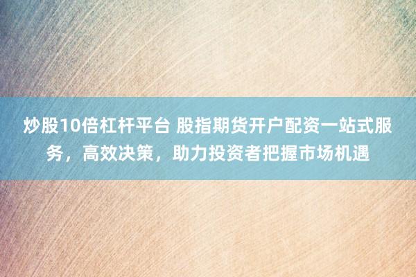 炒股10倍杠杆平台 股指期货开户配资一站式服务，高效决策，助力投资者把握市场机遇