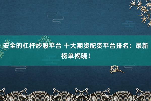 安全的杠杆炒股平台 十大期货配资平台排名：最新榜单揭晓！