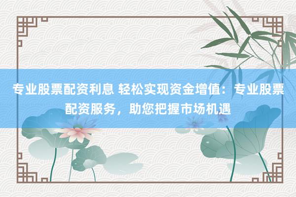 专业股票配资利息 轻松实现资金增值:专业股票配资服务,助您把握市场机遇