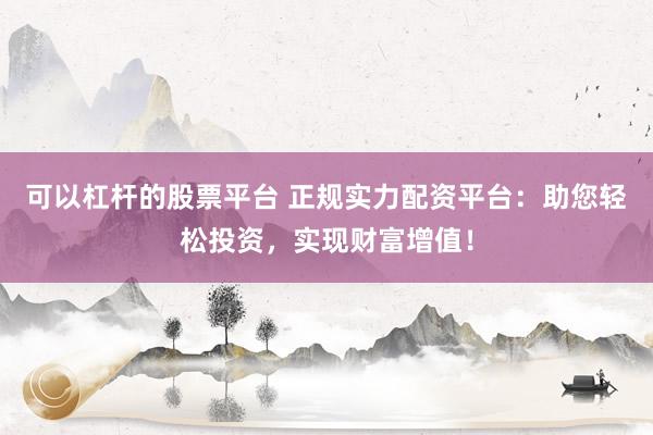 可以杠杆的股票平台 正规实力配资平台：助您轻松投资，实现财富增值！