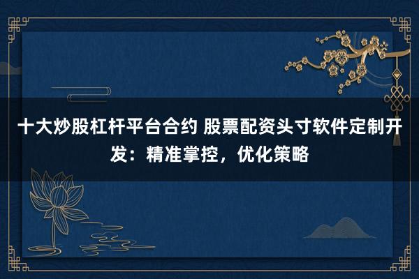 十大炒股杠杆平台合约 股票配资头寸软件定制开发：精准掌控，优化策略