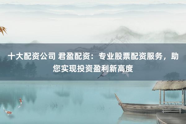 十大配资公司 君盈配资:专业股票配资服务,助您实现投资盈利新高度